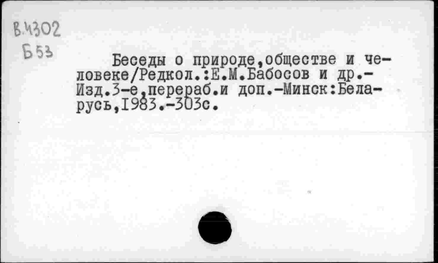 ﻿Б5Ь
Беседы о природе,обществе и че-ловеке/Редкол.:Е.М.Бабосов и др.-Изд.З-е.перераб.и доп.-Минск:Беларусь, 1985.-ЗОЗс.